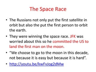 The Space Race
• The Russians not only put the first satellite in
  orbit but also the put the first person to orbit
  the earth.
• They were winning the space race. JFK was
  worried about this so he committed the US to
  land the first man on the moon.
• “We choose to go to the moon in this decade,
  not because it is easy but because it is hard”.
• http://youtu.be/kwFvJog2dMw
 