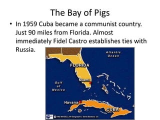 The Bay of Pigs
• In 1959 Cuba became a communist country.
  Just 90 miles from Florida. Almost
  immediately Fidel Castro establishes ties with
  Russia.
 