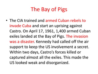 The Bay of Pigs
• The CIA trained and armed Cuban rebels to
  invade Cuba and start an uprising against
  Castro. On April 17, 1961, 1,400 armed Cuban
  exiles landed at the Bay of Pigs. The invasion
  was a disaster. Kennedy had called off the air
  support to keep the US involvement a secret.
  Within two days, Castro’s forces killed or
  captured almost all the exiles. This made the
  US looked weak and disorganized.
 