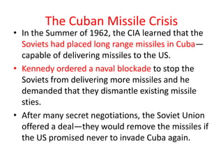 The Cuban Missile Crisis
• In the Summer of 1962, the CIA learned that the
  Soviets had placed long range missiles in Cuba—
  capable of delivering missiles to the US.
• Kennedy ordered a naval blockade to stop the
  Soviets from delivering more missiles and he
  demanded that they dismantle existing missile
  sties.
• After many secret negotiations, the Soviet Union
  offered a deal—they would remove the missiles if
  the US promised never to invade Cuba again.
 