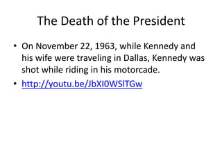 The Death of the President
• On November 22, 1963, while Kennedy and
  his wife were traveling in Dallas, Kennedy was
  shot while riding in his motorcade.
• http://youtu.be/JbXI0WSlTGw
 