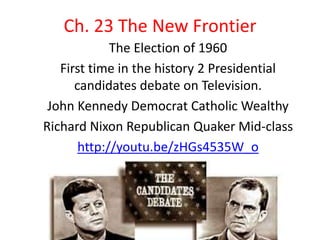 Ch. 23 The New Frontier
             The Election of 1960
   First time in the history 2 Presidential
      candidates debate on Television.
 John Kennedy Democrat Catholic Wealthy
Richard Nixon Republican Quaker Mid-class
       http://youtu.be/zHGs4535W_o
 