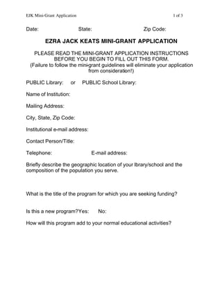 EJK Mini-Grant Application 1 of 3
Date: State: Zip Code:
EZRA JACK KEATS MINI-GRANT APPLICATION
PLEASE READ THE MINI-GRANT APPLICATION INSTRUCTIONS
BEFORE YOU BEGIN TO FILL OUT THIS FORM.
(Failure to follow the mini-grant guidelines will eliminate your application
from consideration!)
PUBLIC Library: or PUBLIC School Library:
Name of Institution:
Mailing Address:
City, State, Zip Code:
Institutional e-mail address:
Contact Person/Title:
Telephone: E-mail address:
Briefly describe the geographic location of your library/school and the
composition of the population you serve.
What is the title of the program for which you are seeking funding?
Is this a new program?Yes: No:
How will this program add to your normal educational activities?
 