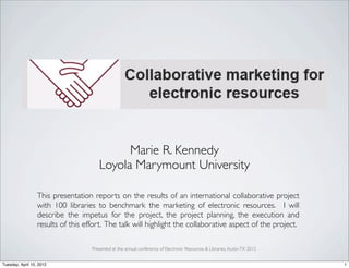 Marie R. Kennedy
                                       Loyola Marymount University

                  This presentation reports on the results of an international collaborative project
                  with 100 libraries to benchmark the marketing of electronic resources. I will
                  describe the impetus for the project, the project planning, the execution and
                  results of this effort. The talk will highlight the collaborative aspect of the project.

                                    Presented at the annual conference of Electronic Resources & Libraries, Austin TX 2012


Tuesday, April 10, 2012                                                                                                      1
 
