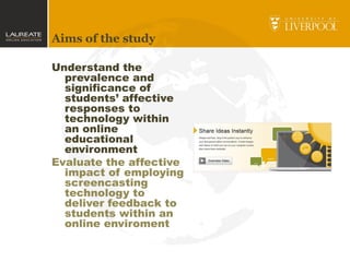 Aims of the study
Understand the
prevalence and
significance of
students’ affective
responses to
technology within
an online
educational
environment
Evaluate the affective
impact of employing
screencasting
technology to
deliver feedback to
students within an
online enviroment
 