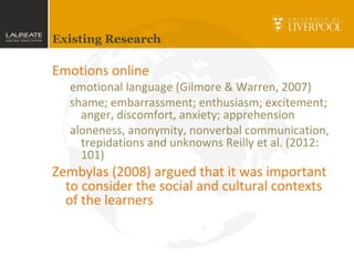 Existing Research
Emotions online
emotional language (Gilmore & Warren, 2007)
shame; embarrassment; enthusiasm; excitement;
anger, discomfort, anxiety; apprehension
aloneness, anonymity, nonverbal communication,
trepidations and unknowns Reilly et al. (2012:
101)
Zembylas (2008) argued that it was important
to consider the social and cultural contexts
of the learners
 
