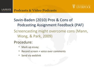 Podcasts & Video Podcasts
Savin-Baden (2010) Pros & Cons of
Podcasting Assignment Feedback (PAF)
Screencasting might overcome cons (Mann,
Wong, & Park, 2009)
Procedure:
• Mark up essay;
• Record screen + voice over comments
• Send via weblink
 