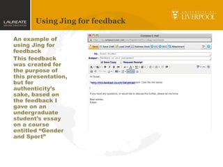 Using Jing for feedback
An example of
using Jing for
feedback
This feedback
was created for
the purpose of
this presentation,
but for
authenticity’s
sake, based on
the feedback I
gave on an
undergraduate
student’s essay
on a course
entitled “Gender
and Sport”
http://screencast.com/t/2A5j0UA6
 