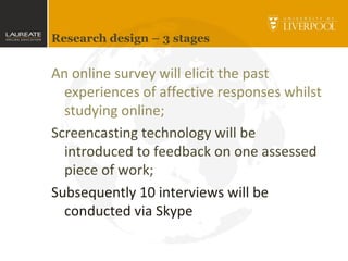 Research design – 3 stages
An online survey will elicit the past
experiences of affective responses whilst
studying online;
Screencasting technology will be
introduced to feedback on one assessed
piece of work;
Subsequently 10 interviews will be
conducted via Skype
 