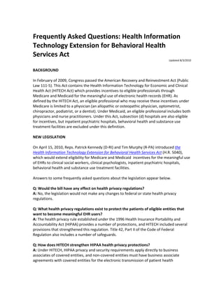 Frequently Asked Questions: Health Information
Technology Extension for Behavioral Health
Services Act
                                                                                  Updated 8/3/2010


BACKGROUND

In February of 2009, Congress passed the American Recovery and Reinvestment Act (Public
Law 111-5). This Act contains the Health Information Technology for Economic and Clinical
Health Act (HITECH Act) which provides incentives to eligible professionals through
Medicare and Medicaid for the meaningful use of electronic health records (EHR). As
defined by the HITECH Act, an eligible professional who may receive these incentives under
Medicare is limited to a physician (an allopathic or osteopathic physician, optometrist,
chiropractor, podiatrist, or a dentist). Under Medicaid, an eligible professional includes both
physicians and nurse practitioners. Under this Act, subsection (d) hospitals are also eligible
for incentives, but inpatient psychiatric hospitals, behavioral health and substance use
treatment facilities are excluded under this definition.

NEW LEGISLATION

On April 15, 2010, Reps. Patrick Kennedy (D-RI) and Tim Murphy (R-PA) introduced the
Health Information Technology Extension for Behavioral Health Services Act (H.R. 5040),
which would extend eligibility for Medicare and Medicaid incentives for the meaningful use
of EHRs to clinical social workers, clinical psychologists, inpatient psychiatric hospitals,
behavioral health and substance use treatment facilities.

Answers to some frequently asked questions about the legislation appear below.

Q: Would the bill have any effect on health privacy regulations?
A: No, the legislation would not make any changes to federal or state health privacy
regulations.

Q: What health privacy regulations exist to protect the patients of eligible entities that
want to become meaningful EHR users?
A: The health privacy rule established under the 1996 Health Insurance Portability and
Accountability Act (HIPAA) provides a number of protections, and HITECH included several
provisions that strengthened this regulation. Title 42, Part II of the Code of Federal
Regulation also includes a number of safeguards.

Q: How does HITECH strengthen HIPAA health privacy protections?
A: Under HITECH, HIPAA privacy and security requirements apply directly to business
associates of covered entities, and non-covered entities must have business associate
agreements with covered entities for the electronic transmission of patient health
 