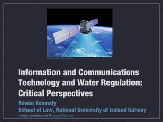 Information and Communications
Technology and Water Regulation:
Critical Perspectives
Rónán Kennedy
School of Law, National University of Ireland Galway
ronan.m.kennedy@nuigalway.ie
Image: European Space Agency
 