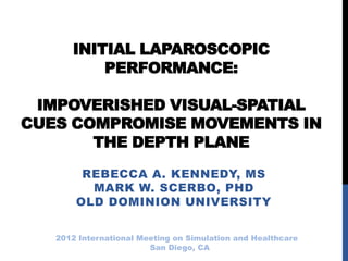 INITIAL LAPAROSCOPIC
PERFORMANCE:
IMPOVERISHED VISUAL-SPATIAL
CUES COMPROMISE MOVEMENTS IN
THE DEPTH PLANE
REBECCA A. KENNEDY, MS
MARK W. SCERBO, PHD
OLD DOMINION UNIVERSITY
2012 International Meeting on Simulation and Healthcare
San Diego, CA
 