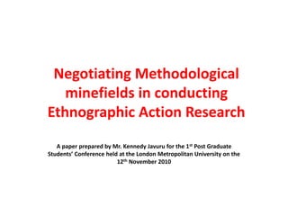 Negotiating Methodological
minefields in conducting
Ethnographic Action Research
A paper prepared by Mr. Kennedy Javuru for the 1st Post Graduate
Students’ Conference held at the London Metropolitan University on the
12th November 2010
 