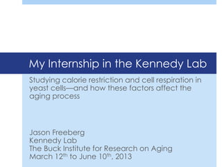 My Internship in the Kennedy Lab
Studying calorie restriction and cell respiration in
yeast cells—and how these factors affect the
aging process
Jason Freeberg
Kennedy Lab
The Buck Institute for Research on Aging
March 12th to June 10th, 2013
 