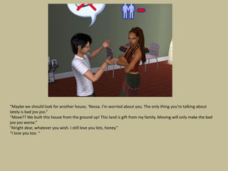 “Maybe we should look for another house, ‘Nessa. I’m worried about you. The only thing you’re talking about
lately is bad joo-joo.”
“Move?? We built this house from the ground up! This land is gift from my family. Moving will only make the bad
joo-joo worse.”
“Alright dear, whatever you wish. I still love you lots, honey.”
“I love you too. “
 