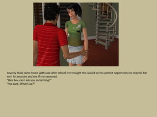 Beverly Mole came home with Jake after school. He thought this would be the perfect opportunity to impress her
with his muscles and see if she swooned.
“Hey Bev, can I ask you something?”
“Yea sure. What’s up?”
 
