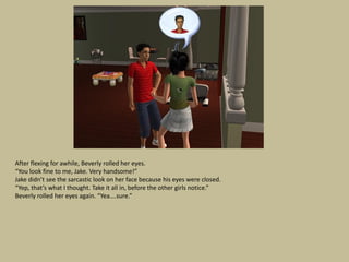 After flexing for awhile, Beverly rolled her eyes.
“You look fine to me, Jake. Very handsome!”
Jake didn’t see the sarcastic look on her face because his eyes were closed.
“Yep, that’s what I thought. Take it all in, before the other girls notice.”
Beverly rolled her eyes again. “Yea….sure.”
 