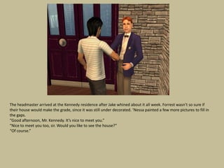 The headmaster arrived at the Kennedy residence after Jake whined about it all week. Forrest wasn’t so sure if
their house would make the grade, since it was still under decorated. ‘Nessa painted a few more pictures to fill in
the gaps.
“Good afternoon, Mr. Kennedy. It’s nice to meet you.”
“Nice to meet you too, sir. Would you like to see the house?”
“Of course.”
 