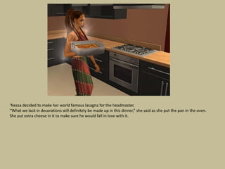 ‘Nessa decided to make her world famous lasagna for the headmaster.
“What we lack in decorations will definitely be made up in this dinner,” she said as she put the pan in the oven.
She put extra cheese in it to make sure he would fall in love with it.
 