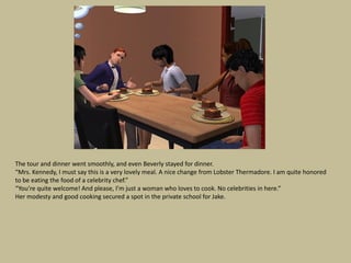 The tour and dinner went smoothly, and even Beverly stayed for dinner.
“Mrs. Kennedy, I must say this is a very lovely meal. A nice change from Lobster Thermadore. I am quite honored
to be eating the food of a celebrity chef.”
“You’re quite welcome! And please, I’m just a woman who loves to cook. No celebrities in here.”
Her modesty and good cooking secured a spot in the private school for Jake.
 