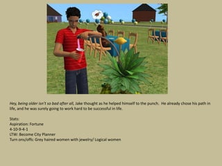 Hey, being older isn’t so bad after all, Jake thought as he helped himself to the punch. He already chose his path in
life, and he was surely going to work hard to be successful in life.

Stats:
Aspiration: Fortune
4-10-9-4-1
LTW: Become City Planner
Turn ons/offs: Grey haired women with jewelry/ Logical women
 