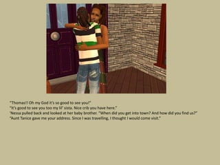 “Thomas!! Oh my God it’s so good to see you!”
“It’s good to see you too my lil’ sista. Nice crib you have here.”
‘Nessa pulled back and looked at her baby brother. “When did you get into town? And how did you find us?”
“Aunt Tanice gave me your address. Since I was travelling, I thought I would come visit.”
 
