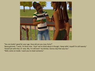 “You are lookin’ good for your age. How old are you now, forty?”
‘Nessa grinned. “I wish. I’m forty nine . Tryin’ not to think about it though. I keep tellin’ myself I’m still twenty.”
“Good luck with that, lil’ sista. Me, I’m still lovin’ my thirties. Gonna stay that way too.”
“Well, come on inside. I want you to meet someone.”
 