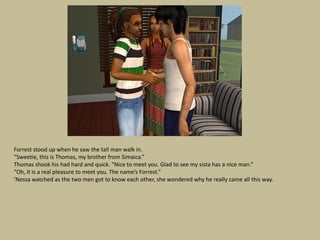 Forrest stood up when he saw the tall man walk in.
“Sweetie, this is Thomas, my brother from Simaica.”
Thomas shook his had hard and quick. “Nice to meet you. Glad to see my sista has a nice man.”
“Oh, it is a real pleasure to meet you. The name’s Forrest.”
‘Nessa watched as the two men got to know each other, she wondered why he really came all this way.
 