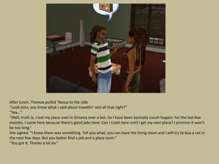 After lunch, Thomas pulled ‘Nessa to the side.
“Look sista, you know what I said about travellin’ and all that right?”
“Yea…”
“Well, truth is, I lost my place over in Simaica over a bet. So I have been basically couch hoppin’ for the last few
months. I came here because there’s good jobs here. Can I crash here until I get my own place? I promise it won’t
be too long.”
She sighed. “I knew there was something. Tell you what, you can have the living room and I will try to buy a cot in
the next few days. But you better find a job and a place soon.”
“You got it. Thanks a lot sis.”
 