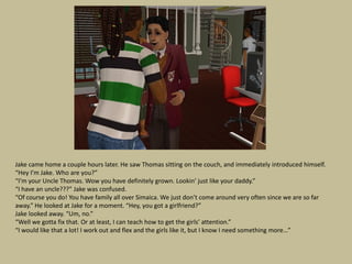 Jake came home a couple hours later. He saw Thomas sitting on the couch, and immediately introduced himself.
“Hey I’m Jake. Who are you?”
“I’m your Uncle Thomas. Wow you have definitely grown. Lookin’ just like your daddy.”
“I have an uncle???” Jake was confused.
“Of course you do! You have family all over Simaica. We just don’t come around very often since we are so far
away.” He looked at Jake for a moment. “Hey, you got a girlfriend?”
Jake looked away. “Um, no.”
“Well we gotta fix that. Or at least, I can teach how to get the girls’ attention.”
“I would like that a lot! I work out and flex and the girls like it, but I know I need something more…”
 