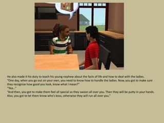 He also made it his duty to teach his young nephew about the facts of life and how to deal with the ladies.
“One day, when you go out on your own, you need to know how to handle the ladies. Now, you got to make sure
they recognize how good you look, know what I mean?”
“Yea…”
“And then, you got to make them feel all special so they swoon all over you. Then they will be putty in your hands.
Also, you got to let them know who’s boss, otherwise they will run all over you.”
 