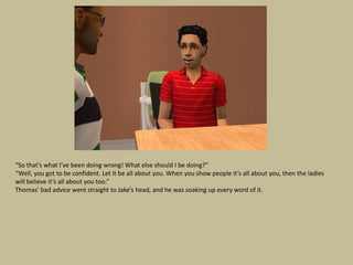 “So that’s what I’ve been doing wrong! What else should I be doing?”
“Well, you got to be confident. Let it be all about you. When you show people it’s all about you, then the ladies
will believe it’s all about you too.”
Thomas’ bad advice went straight to Jake’s head, and he was soaking up every word of it.
 