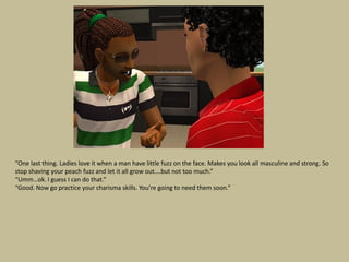 “One last thing. Ladies love it when a man have little fuzz on the face. Makes you look all masculine and strong. So
stop shaving your peach fuzz and let it all grow out….but not too much.”
“Umm…ok. I guess I can do that.”
“Good. Now go practice your charisma skills. You’re going to need them soon.”
 