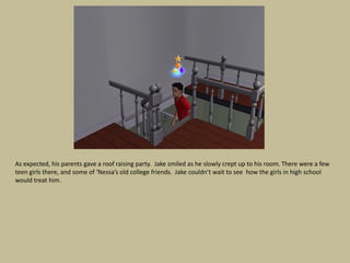 As expected, his parents gave a roof raising party. Jake smiled as he slowly crept up to his room. There were a few
teen girls there, and some of ‘Nessa’s old college friends. Jake couldn’t wait to see how the girls in high school
would treat him.
 