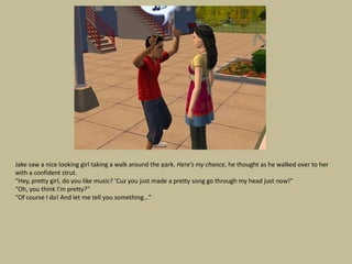 Jake saw a nice looking girl taking a walk around the park. Here’s my chance, he thought as he walked over to her
with a confident strut.
“Hey, pretty girl, do you like music? ‘Cuz you just made a pretty song go through my head just now!”
“Oh, you think I’m pretty?”
“Of course I do! And let me tell you something…”
 