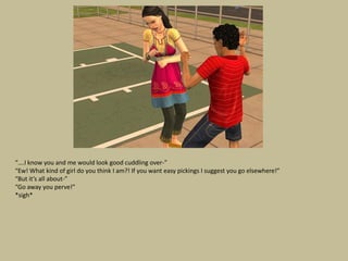 “….I know you and me would look good cuddling over-”
“Ew! What kind of girl do you think I am?! If you want easy pickings I suggest you go elsewhere!”
“But it’s all about-”
“Go away you perve!”
*sigh*
 