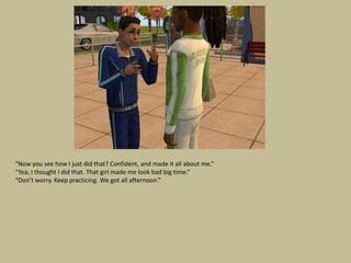 “Now you see how I just did that? Confident, and made it all about me.”
“Yea, I thought I did that. That girl made me look bad big time.”
“Don’t worry. Keep practicing. We got all afternoon.”
 