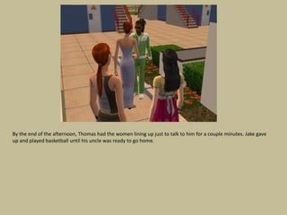 By the end of the afternoon, Thomas had the women lining up just to talk to him for a couple minutes. Jake gave
up and played basketball until his uncle was ready to go home.
 