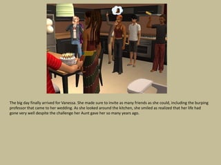 The big day finally arrived for Vanessa. She made sure to invite as many friends as she could, including the burping
professor that came to her wedding. As she looked around the kitchen, she smiled as realized that her life had
gone very well despite the challenge her Aunt gave her so many years ago.
 