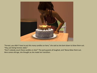 “Forrest, you didn’t have to put this many candles on here,” she said as she bent down to blow them out.
“Hey, just being honest, babe.”
“Don’t nobody count these candles or else!” The party guests all laughed, and ‘Nessa blew them out.
Here comes old age, she thought as she made her transition.
 