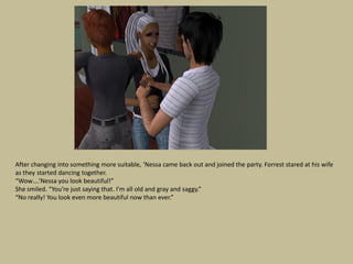 After changing into something more suitable, ‘Nessa came back out and joined the party. Forrest stared at his wife
as they started dancing together.
“Wow….’Nessa you look beautiful!”
She smiled. “You’re just saying that. I’m all old and gray and saggy.”
“No really! You look even more beautiful now than ever.”
 