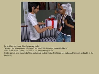 Forrest had one more thing he wanted to do.
“Honey, I got you a present. I know it’s not much, but I thought you would like it. “
“This is too much, Forrest,” she said as she opened the present.
Inside, a small onyx coloured african statue was tucked inside. She kissed her husband, then went and put it in the
bedroom.
 