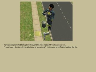 Forrest was promoted to Captain Hero, and his new mode of travel surprised him.
“I sure hope I don’t crash into a building or something,” he thought as he floated up into the sky.
 