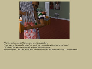 After the party was over, Thomas came over to say goodbye.
“I just want to thank you for helpin’ me out. If you ever need anything, just let me know.”
“Of course. You take care of yourself, and stop getting in trouble.”
Thomas laughed. “Yea, I will do my best. Try to visit me often. My new place is only 15 minutes away.”
 