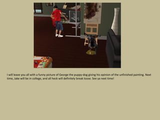 I will leave you all with a funny picture of George the puppy-dog giving his opinion of the unfinished painting. Next
time, Jake will be in college, and all heck will definitely break loose. See ya next time!
 