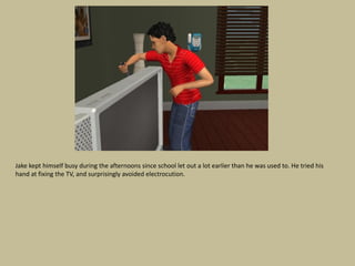 Jake kept himself busy during the afternoons since school let out a lot earlier than he was used to. He tried his
hand at fixing the TV, and surprisingly avoided electrocution.
 