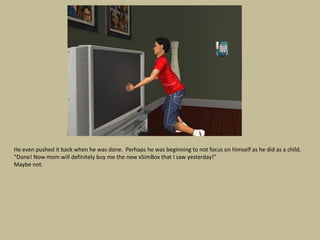 He even pushed it back when he was done. Perhaps he was beginning to not focus on himself as he did as a child.
“Done! Now mom will definitely buy me the new xSimBox that I saw yesterday!”
Maybe not.
 