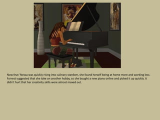 Now that ‘Nessa was quickly rising into culinary stardom, she found herself being at home more and working less.
Forrest suggested that she take on another hobby, so she bought a new piano online and picked it up quickly. It
didn’t hurt that her creativity skills were almost maxed out.
 