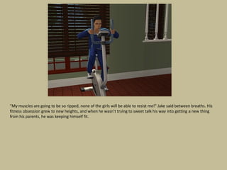 “My muscles are going to be so ripped, none of the girls will be able to resist me!” Jake said between breaths. His
fitness obsession grew to new heights, and when he wasn’t trying to sweet talk his way into getting a new thing
from his parents, he was keeping himself fit.
 