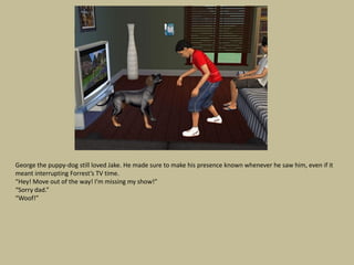 George the puppy-dog still loved Jake. He made sure to make his presence known whenever he saw him, even if it
meant interrupting Forrest’s TV time.
“Hey! Move out of the way! I’m missing my show!”
“Sorry dad.”
“Woof!”
 